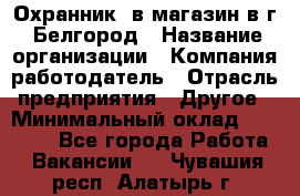 Охранник. в магазин в г. Белгород › Название организации ­ Компания-работодатель › Отрасль предприятия ­ Другое › Минимальный оклад ­ 11 000 - Все города Работа » Вакансии   . Чувашия респ.,Алатырь г.